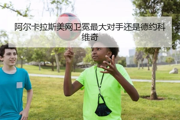 阿尔卡拉斯美网卫冕最大对手还是德约科维奇